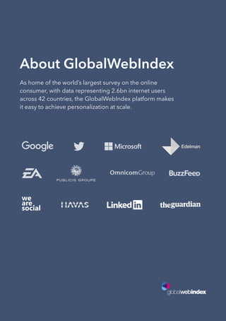 About GlobalWebIndex
As home of the world’s largest survey on the online
consumer, with data representing 2.6bn internet users
across 42 countries, the GlobalWebIndex platform makes
it easy to achieve personalization at scale.
 
