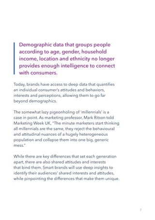 7
Today, brands have access to deep data that quantifies
an individual consumer’s attitudes and behaviors,
interests and perceptions, allowing them to go far
beyond demographics.
The somewhat lazy pigeonholing of ‘millennials’ is a
case in point. As marketing professor, Mark Ritson told
Marketing Week UK, “The minute marketers start thinking
all millennials are the same, they reject the behavioural
and attitudinal nuances of a hugely heterogeneous
population and collapse them into one big, generic
mess.”
While there are key differences that set each generation
apart, there are also shared attitudes and interests
that bind them. Smart brands will use deep insights to
identify their audiences’ shared interests and attitudes,
while pinpointing the differences that make them unique.
Demographic data that groups people
according to age, gender, household
income, location and ethnicity no longer
provides enough intelligence to connect
with consumers.
 