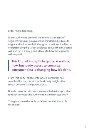 8
Enter micro-targeting.
Micro-audiences came on the scene as a means of
segmenting small groups of like-minded individuals to
target and influence their thoughts or actions. It relies on
understanding the target audience so well that marketers
will also have a very good idea as to how these people
will respond.
From first-party insights into what a consumer has
searched for on your site to third-party insights that
reveal behaviors and perceptions...
Brands can now drill down in as much detail as possible
to reach very specific audiences in a microscopic way.
This gives them the tools to deliver content that truly
resonates.
This kind of in-depth targeting is nothing
new, but ready access to complex
consumer data is changing how it’s done.
 