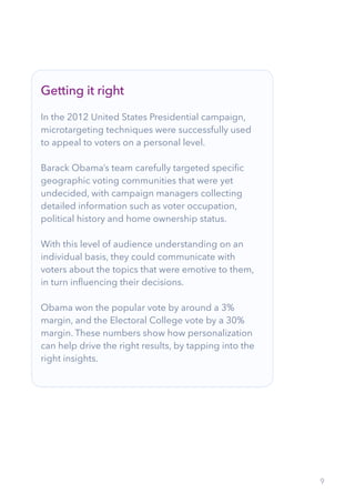 9
Getting it right
In the 2012 United States Presidential campaign,
microtargeting techniques were successfully used
to appeal to voters on a personal level.
Barack Obama’s team carefully targeted specific
geographic voting communities that were yet
undecided, with campaign managers collecting
detailed information such as voter occupation,
political history and home ownership status.
With this level of audience understanding on an
individual basis, they could communicate with
voters about the topics that were emotive to them,
in turn influencing their decisions.
Obama won the popular vote by around a 3%
margin, and the Electoral College vote by a 30%
margin. These numbers show how personalization
can help drive the right results, by tapping into the
right insights.
 