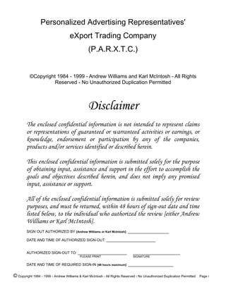 Personalized Advertising Representatives'
eXport Trading Company
(P.A.R.X.T.C.)
©Copyright 1984 - 1999 - Andrew Williams and Karl McIntosh - All Rights
Reserved - No Unauthorized Duplication Permitted
Disclaimer
The enclosed confidential information is not intended to represent claims
or representations of guaranteed or warranteed activities or earnings, or
knowledge, endorsement or participation by any of the companies,
products and/or services identified or described herein.
This enclosed confidential information is submitted solely for the purpose
of obtaining input, assistance and support in the effort to accomplish the
goals and objectives described herein, and does not imply any promised
input, assistance or support.
All of the enclosed confidential information is submitted solely for review
purposes, and must be returned, within 48 hours of sign-out date and time
listed below, to the individual who authorized the review [either Andrew
Williams or Karl McIntosh].
SIGN OUT AUTHORIZED BY [Andrew Williams or Karl McIntosh]: ____________________
DATE AND TIME OF AUTHORIZED SIGN-OUT: ________________________
AUTHORIZED SIGN-OUT TO: ________________________ _______________________
PLEASE PRINT SIGNATURE
DATE AND TIME OF REQUIRED SIGN-IN [48 hours maximum]: ______________________
© Copyright 1984 - 1999 - Andrew Williams & Karl McIntosh - All Rights Reserved - No Unauthorized Duplication Permitted Page i
 