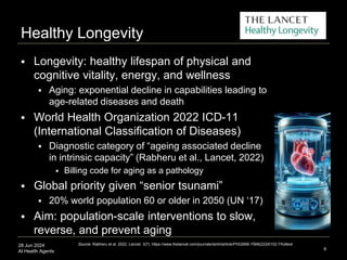 28 Jun 2024
AI Health Agents
Healthy Longevity
 Longevity: healthy lifespan of physical and
cognitive vitality, energy, and wellness
 Aging: exponential decline in capabilities leading to
age-related diseases and death
 World Health Organization 2022 ICD-11
(International Classification of Diseases)
 Diagnostic category of “ageing associated decline
in intrinsic capacity” (Rabheru et al., Lancet, 2022)
 Billing code for aging as a pathology
 Global priority given “senior tsunami”
 20% world population 60 or older in 2050 (UN ‘17)
 Aim: population-scale interventions to slow,
reverse, and prevent aging
9
Source: Rabheru et al. 2022. Lancet. 3(7). https://www.thelancet.com/journals/lanhl/article/PIIS2666-7568(22)00102-7/fulltext
 