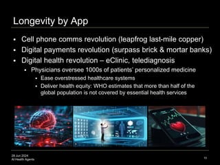 28 Jun 2024
AI Health Agents
Longevity by App
10
 Cell phone comms revolution (leapfrog last-mile copper)
 Digital payments revolution (surpass brick & mortar banks)
 Digital health revolution – eClinic, telediagnosis
 Physicians oversee 1000s of patients’ personalized medicine
 Ease overstressed healthcare systems
 Deliver health equity: WHO estimates that more than half of the
global population is not covered by essential health services
 