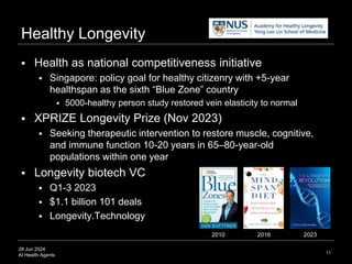 28 Jun 2024
AI Health Agents
Healthy Longevity
11
 Health as national competitiveness initiative
 Singapore: policy goal for healthy citizenry with +5-year
healthspan as the sixth “Blue Zone” country
 5000-healthy person study restored vein elasticity to normal
 XPRIZE Longevity Prize (Nov 2023)
 Seeking therapeutic intervention to restore muscle, cognitive,
and immune function 10-20 years in 65–80-year-old
populations within one year
 Longevity biotech VC
 Q1-3 2023
 $1.1 billion 101 deals
 Longevity.Technology
2010 2023
2016
 