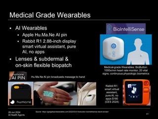 28 Jun 2024
AI Health Agents
Medical Grade Wearables
 AI Wearables
 Apple Hu.Ma.Ne AI pin
 Rabbit R1 2.88-inch display
smart virtual assistant, pure
AI, no apps
 Lenses & subdermal &
on-skin flexible biopatch
41
Rabbit R1:
smart virtual
assistant,
pure AI, no
apps $180
(CES 2024)
Medical-grade Wearables: BioButton:
1000x/min heart rate monitor; 20 vital
signs; continuous physiologic biometrics
Source: https://gadgetsandwearables.com/2022/03/31/biobutton-biointellisense-david-sinclair/
Hu.Ma.Ne AI pin broadcasts message to hand
 