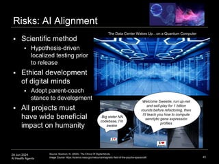 28 Jun 2024
AI Health Agents
Risks: AI Alignment
45
Source: Bostrom, N. (2023). The Ethics Of Digital Minds.
Image Source: https://science.nasa.gov/resource/magnetic-field-of-the-psyche-spacecraft/
Welcome Sweetie, run up-net
and self-play for 1 billion
rounds before refactoring, then
I’ll teach you how to compute
senolytic gene expression
profiles
Big sister NN
codebase, I’m
awake
 Scientific method
 Hypothesis-driven
localized testing prior
to release
 Ethical development
of digital minds
 Adopt parent-coach
stance to development
 All projects must
have wide beneficial
impact on humanity
The Data Center Wakes Up…on a Quantum Computer
 
