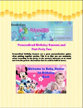 Personalized Birthday Banners and
Post-Party Fun
Personalized birthday banners are a great personalization option
when putting together parties. This is so that you can customize
colors according to the party, to the person’s interests, or to stand
person’
out from the generic decorations that are sold in bulk in stores.

 