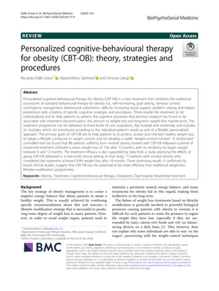 REVIEW Open Access
Personalized cognitive-behavioural therapy
for obesity (CBT-OB): theory, strategies and
procedures
Riccardo Dalle Grave1*
, Massimiliano Sartirana2
and Simona Calugi1
Abstract
Personalized cognitive-behavioural therapy for obesity (CBT-OB) is a new treatment that combines the traditional
procedures of standard behavioural therapy for obesity (i.e., self-monitoring, goal setting, stimulus control,
contingency management, behavioural substitution, skills for increasing social support, problem solving and relapse
prevention) with a battery of specific cognitive strategies and procedures. These enable the treatment to be
individualized, and to help patients to address the cognitive processes that previous research has found to be
associated with treatment discontinuation, the amount of weight lost and long-term weight-loss maintenance. The
treatment programme can be delivered at three levels of care, outpatient, day hospital and residential, and includes
six modules, which are introduced according to the individual patient’s needs as part of a flexible, personalized
approach. The primary goals of CBT-OB are to help patients to (i) achieve, accept and maintain healthy weight loss;
(ii) adopt a lifestyle conducive to weight control; and (iii) develop a stable “weight-control mindset”. A randomized
controlled trial has found that 88 patients suffering from morbid obesity treated with CBT-OB followed a period of
residential treatment achieved a mean weight loss of 15% after 12 months, with no tendency to regain weight
between 6 and 12 months. The treatment efficacy is also supported by data from a study assessing the effects of
group CBT-OB delivered in a real-world clinical setting. In that study, 77 patients with morbid obesity who
completed the treatment achieved 9.9% weight loss after 18 months. These promising results, if confirmed by
future clinical studies, suggest that CBT-OB has the potential to be more effective than traditional weight-loss
lifestyle-modification programmes.
Keywords: Obesity, Treatment, Cognitive-behavioural therapy, Outpatient, Day-hospital, Residential treatment
Background
The key strategy of obesity management is to create a
negative energy balance that allows patients to attain a
healthy weight. This is usually achieved by combining
specific recommendations about diet and exercise—a
lifestyle modification strategy that is successful in produ-
cing some degree of weight loss in many patients. How-
ever, in order to avoid weight regain, patients need to
maintain a persistent neutral energy balance, and many
treatments for obesity fail in this regard, making them
ineffective in the long term.
The failure of weight-loss treatments based on lifestyle
modification is generally ascribed to powerful biological
pressures causing patients with obesity to overeat; it is
difficult for such patients to resist the pressure to regain
the weight they have lost, especially if they are sur-
rounded by tasty, calorie-rich foods and rely on labour-
saving devices on a daily basis [1]. This, however, does
not explain why some individuals are able to stay ‘on the
wagon’, persevering with the weight-control techniques
© The Author(s). 2020 Open Access This article is licensed under a Creative Commons Attribution 4.0 International License,
which permits use, sharing, adaptation, distribution and reproduction in any medium or format, as long as you give
appropriate credit to the original author(s) and the source, provide a link to the Creative Commons licence, and indicate if
changes were made. The images or other third party material in this article are included in the article's Creative Commons
licence, unless indicated otherwise in a credit line to the material. If material is not included in the article's Creative Commons
licence and your intended use is not permitted by statutory regulation or exceeds the permitted use, you will need to obtain
permission directly from the copyright holder. To view a copy of this licence, visit http://creativecommons.org/licenses/by/4.0/.
The Creative Commons Public Domain Dedication waiver (http://creativecommons.org/publicdomain/zero/1.0/) applies to the
data made available in this article, unless otherwise stated in a credit line to the data.
* Correspondence: rdalleg@gmail.com
1
Department of Eating and Weight Disorders, Villa Garda Hospital, Via Monte
Baldo 89 37016 Garda (VR), Verona, Italy
Full list of author information is available at the end of the article
Dalle Grave et al. BioPsychoSocial Medicine (2020) 14:5
https://doi.org/10.1186/s13030-020-00177-9
 