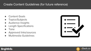 ● Content Goals
● Topics/Subjects
● Audience Insights
● Length Specifications
● Tone
● Approved links/sources
● Multimedia Guidelines
Create Content Guidelines (for future reference)
 