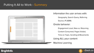 Putting It All to Work - Summary
Information the user arrives with:
Geography, Search Query, Referring
Source, IP (ABM)
Onsite behavior:
Engagement Level, New vs. Returning
Content Consumed, Pages Visited,
Time on Topic, Scrolling & Movements
Using ALL your content
Machine Learning
 