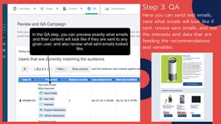 Step 3: QA
Here you can send test emails,
view what emails will look like if
sent, review sent emails, and see
the interests and data that are
feeding the recommendations
and variables.
 