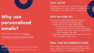 EASY SETUP
Setting up Personyze to send from your own
email address is easy, there's a simple email
verification, and then you're ready to go.
RICH FEATURE SET
Email drip/workflow functionality
Wide variety of email algorithms
Products like those you viewed
Accessories to your recent purchase
Newest from your favorite topic/author
Most popular this week
Dynamic variables like first name, account
info, company name, etc.
Personyze email broadcasting includes:
REAL-TIME RECOMMENDATIONS
Each visitor sees the recommendation that's
most relevant for them based on their most
recent product or content interactions.
Why use
personalized
emails?
Read more details on how to
execute an email campaign here
Note: Email broadcasting requires a paid
account, not available with the free trial
 