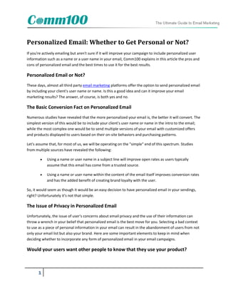 Personalized Email: Whether to Get Personal or Not?
If you're actively emailing but aren't sure if it will improve your campaign to include personalized user
information such as a name or a user name in your email, Comm100 explains in this article the pros and
cons of personalized email and the best times to use it for the best results.

Personalized Email or Not?
These days, almost all third party email marketing platforms offer the option to send personalized email
by including your client's user name or name. Is this a good idea and can it improve your email
marketing results? The answer, of course, is both yes and no.

The Basic Conversion Fact on Personalized Email
Numerous studies have revealed that the more personalized your email is, the better it will convert. The
simplest version of this would be to include your client's user name or name in the intro to the email;
while the most complex one would be to send multiple versions of your email with customized offers
and products displayed to users based on their on-site behaviors and purchasing patterns.

Let's assume that, for most of us, we will be operating on the "simple" end of this spectrum. Studies
from multiple sources have revealed the following:

           Using a name or user name in a subject line will improve open rates as users typically
            assume that this email has come from a trusted source.

           Using a name or user name within the content of the email itself improves conversion rates
            and has the added benefit of creating brand loyalty with the user.

So, it would seem as though it would be an easy decision to have personalized email in your sendings,
right? Unfortunately it's not that simple.

The Issue of Privacy in Personalized Email
Unfortunately, the issue of user's concerns about email privacy and the use of their information can
throw a wrench in your belief that personalized email is the best move for you. Selecting a bad context
to use as a piece of personal information in your email can result in the abandonment of users from not
only your email list but also your brand. Here are some important elements to keep in mind when
deciding whether to incorporate any form of personalized email in your email campaigns.

Would your users want other people to know that they use your product?



      1
 
