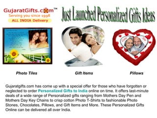 Photo Tiles                       Gift Items                      Pillows


Gujaratgifts.com has come up with a special offer for those who have forgotten or
neglected to order Personalized Gifts to India online on time. It offers last-minute
deals of a wide range of Personalized gifts ranging from Mothers Day Pen and
Mothers Day Key Chains to crisp cotton Photo T-Shirts to fashionable Photo
Stones, Chocolates, Pillows, and Gift Items and More. These Personalized Gifts
Online can be delivered all over India.
 
