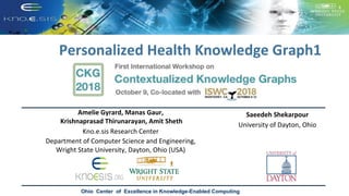 Personalized Health Knowledge Graph1
Ohio Center of Excellence in Knowledge-Enabled Computing
Amelie Gyrard, Manas Gaur,
Krishnaprasad Thirunarayan, Amit Sheth
Kno.e.sis Research Center
Department of Computer Science and Engineering,
Wright State University, Dayton, Ohio (USA)
Saeedeh Shekarpour
University of Dayton, Ohio
 