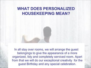 WHAT DOES PERSONALIZED
HOUSEKEEPING MEAN?
In all stay over rooms, we will arrange the guest
belongings to give the appearance of a more
organized, tidy and completely serviced room. Apart
from that we will do our exceptional creativity for the
guest Birthday and any special celebration.