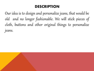 DESCRIPTION
Our idea is to design and personalize jeans, that would be
old and no longer fashionable. We will stick pieces of
cloth, buttons and other original things to personalize
jeans.
 