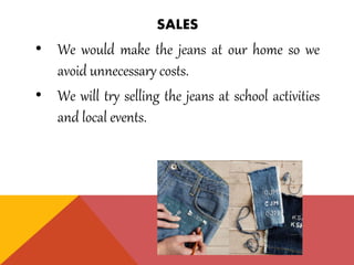 SALES
• We would make the jeans at our home so we
avoid unnecessary costs.
• We will try selling the jeans at school activities
and local events.
 