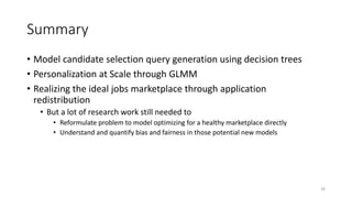 References
• [Borisyuk et al., 2016] CaSMoS: A framework for learning candidate
selection models over structured queries and documents, KDD 2016
• [Borisyuk et al., 2017] LiJAR: A System for Job Application
Redistribution towards Efficient Career Marketplace, KDD 2017
• [Grover et al., 2017] Latency reduction via decision tree based query
construction, CIKM 2017
• [Zhang et al., 2016] GLMix: Generalized Linear Mixed Models For
Large-Scale Response Prediction, KDD 2016
26
 