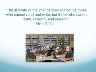 The illiterate of the 21st century will not be those
who cannot read and write, but those who cannot
learn, unlearn, and relearn.”
- Alvin Toffler
 