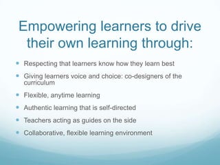 Empowering learners to drive
their own learning through:
 Respecting that learners know how they learn best
 Giving learners voice and choice: co-designers of the
curriculum
 Flexible, anytime learning
 Authentic learning that is self-directed
 Teachers acting as guides on the side
 Collaborative, flexible learning environment
 