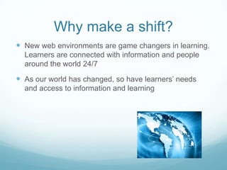 Why make a shift?
 New web environments are game changers in learning.
Learners are connected with information and people
around the world 24/7
 As our world has changed, so have learners’ needs
and access to information and learning
 