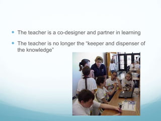  The teacher is a co-designer and partner in learning
 The teacher is no longer the “keeper and dispenser of
the knowledge”
 