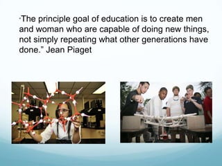“The principle goal of education is to create men
and woman who are capable of doing new things,
not simply repeating what other generations have
done.” Jean Piaget
 