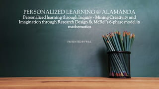 PERSONALIZED LEARNING @ ALAMANDA
Personalized learning through Inquiry - Mining Creativity and
Imagination through Research Design & McRel’s 6-phase model in
mathematics
PRESENTED BY WILL
 
