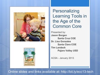 Personalizing
                                Learning Tools in
                                the Age of the
                                Common Core
                               Presented by:
                               Jason Borgen
                                     Santa Cruz COE
                               Dr. Lisa Gonzales
                                     Santa Clara COE
                               Tim Landeck
                                     Pajaro Valley USD


                               ACSA - January 2013




Online slides and links available at: http://bit.ly/ecc13-tech
 