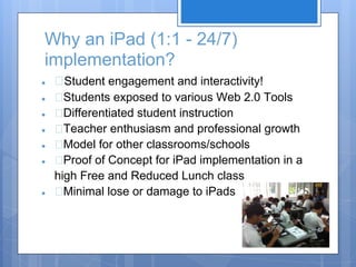 Why an iPad (1:1 - 24/7)
implementation?
●     Student engagement and interactivity!
●     Students exposed to various Web 2.0 Tools
●     Differentiated student instruction
●     Teacher enthusiasm and professional growth
●     Model for other classrooms/schools
●     Proof of Concept for iPad implementation in a
    high Free and Reduced Lunch class
●     Minimal lose or damage to iPads
 