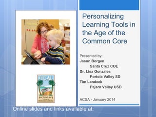 Personalizing
Learning Tools in
the Age of the
Common Core
Presented by:
Jason Borgen
Santa Cruz COE
Dr. Lisa Gonzales
Portola Valley SD
Tim Landeck
Pajaro Valley USD
ACSA - January 2014

Online slides and links available at:

http://bit.ly/ECCpersonalizedlearning

 