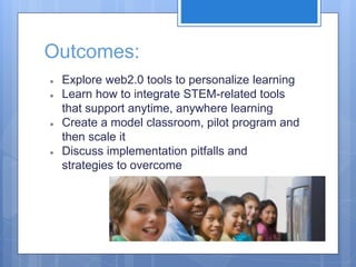 Outcomes:
● Explore web2.0 tools to personalize learning
● Learn how to integrate STEM-related tools
that support anytime, anywhere learning
● Create a model classroom, pilot program and
then scale it
● Discuss implementation pitfalls and
strategies to overcome
 