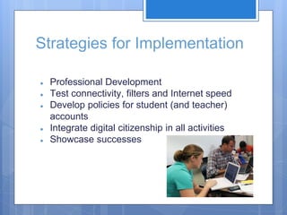Strategies for Implementation
● Professional Development
● Test connectivity, filters and Internet speed
● Develop policies for student (and teacher)
accounts
● Integrate digital citizenship in all activities
● Showcase successes
 