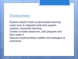 Outcomes:
Explore web2.0 tools to personalize learning
Learn how to integrate tools that support
anytime, anywhere learning
Create a model classroom, pilot program and
then scale it
Discuss implementation pitfalls and strategies to
overcome
 
