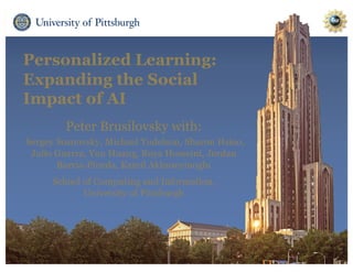 Personalized Learning:
Expanding the Social
Impact of AI
Peter Brusilovsky with:
Sergey Sosnovsky, Michael Yudelson, Sharon Hsiao,
Julio Guerra, Yun Huang, Roya Hosseini, Jordan
Barria-Pineda, Kamil Akhuseyinoglu
School of Computing and Information,
University of Pittsburgh
 