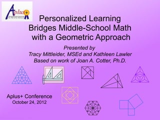 Personalized Learning
                               Bridges Middle-School Math
                                with a Geometric Approach
                                               Presented by
                               Tracy Mittleider, MSEd and Kathleen Lawler
                                 Based on work of Joan A. Cotter, Ph.D.




        Aplus+ Conference
              October 24, 2012


© Activities for Learning, Inc., 2012
 