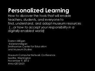 Personalized Learning
How to discover the tools that will enable
teachers, students, and everyone to
find, understand, and adapt museum resources
 (…or how to accept your responsibility in a
digitally-enabled world)


Darren Milligan
 @darrenmilligan
Smithsonian Center for Education
and Museum Studies

Museum Computer Network Conference
Seattle, Washington
November 9, 2012
#mcn2012cl21
 