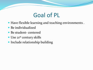 Goal of PL
 Have flexible learning and teaching environments .
 Be individualized
 Be student- centered
 Use 21st century skills
 Include relationship building
 