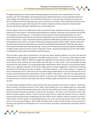  
	
  	
  	
  	
  	
  	
  	
  	
  	
  	
  	
  	
  	
  	
  	
  	
  	
  	
  	
  	
  	
  	
  	
  	
  	
  	
  	
  	
  	
  	
  	
  	
  	
  	
  	
  	
  	
  	
  	
  	
  	
  	
  	
  	
  	
  	
  	
  	
  	
  	
  	
  	
  	
  	
  	
  	
  Mapping	
  a	
  Personalized	
  Learning	
  Journey	
  –	
  
	
  	
  	
  	
  	
  	
  	
  	
  	
  	
  	
  	
  	
  	
  	
  	
  	
  	
  	
  	
  	
  	
  	
  	
  	
  	
  	
  	
  	
  	
  	
  	
  	
  	
  	
  	
  	
  	
  	
  	
  	
  	
  	
  	
  	
  K-­‐12	
  Students	
  and	
  Parents	
  Connect	
  the	
  Dots	
  with	
  Digital	
  Learning	
  	
  
	
  
The	
  digital	
  battleground	
  at	
  schools	
  today	
  is	
  definitely	
  playing	
  out	
  around	
  the	
  role	
  of	
  mobile	
  devices.	
  For	
  many	
  
educators,	
  the	
  role	
  of	
  technology	
  in	
  personalizing	
  learning	
  is	
  defined	
  as	
  the	
  glue	
  to	
  connect	
  disparate	
  systems;	
  for	
  
many	
  students,	
  the	
  mobile	
  device	
  is	
  the	
  embodiment	
  of	
  that	
  glue.	
  	
  It	
  is	
  the	
  one-­‐stop	
  utility	
  player	
  that	
  opens	
  the	
  
door	
  to	
  a	
  different	
  kind	
  of	
  learning	
  experience,	
  both	
  in	
  school	
  and	
  out	
  of	
  school.	
  	
  When	
  asked	
  about	
  how	
  they	
  would	
  
use	
  a	
  mobile	
  device	
  to	
  support	
  their	
  education,	
  the	
  students’	
  responses	
  echo	
  key	
  components	
  of	
  personalized	
  
learning:	
  self-­‐directed,	
  self-­‐paced,	
  self-­‐determinant	
  on	
  technology	
  tools.	
  	
  
Parents’	
  support	
  of	
  the	
  use	
  of	
  mobile	
  devices	
  within	
  instruction	
  has	
  been	
  steadily	
  increasing	
  over	
  the	
  past	
  few	
  years.	
  	
  
Some	
  of	
  this	
  is	
  due	
  to	
  parents’	
  increased	
  personal	
  familiarity	
  as	
  “mobilists”	
  themselves;	
  over	
  two-­‐thirds	
  now	
  say	
  they	
  
are	
  smartphone	
  users	
  (67	
  percent).	
  	
  	
  It	
  is	
  also	
  driven	
  however	
  by	
  the	
  strong	
  value	
  that	
  parents	
  place	
  on	
  a	
  more	
  
personalized	
  learning	
  environment	
  for	
  their	
  child	
  and	
  a	
  belief	
  that	
  access	
  to	
  a	
  mobile	
  device	
  for	
  learning	
  is	
  a	
  good	
  
step	
  in	
  that	
  direction.	
  	
  In	
  2011,	
  46	
  percent	
  of	
  parents	
  agreed	
  that	
  mobile	
  devices	
  provided	
  a	
  way	
  for	
  instruction	
  to	
  be	
  
personalized	
  for	
  each	
  student;	
  an	
  increase	
  of	
  48	
  percent	
  compared	
  to	
  parents’	
  views	
  in	
  2009.	
  	
  Similarly,	
  almost	
  half	
  
of	
  parents	
  (48	
  percent)	
  saw	
  mobile	
  devices	
  as	
  a	
  means	
  for	
  extending	
  learning	
  beyond	
  the	
  school	
  day;	
  only	
  about	
  a	
  
third	
  of	
  parents	
  held	
  that	
  same	
  view	
  two	
  years	
  ago.	
  	
  And	
  just	
  as	
  the	
  students	
  are	
  envisioning	
  using	
  their	
  smartphone	
  
or	
  tablet	
  to	
  video	
  a	
  classroom	
  lesson	
  or	
  lab	
  to	
  review	
  later	
  at	
  home,	
  	
  parents	
  placed	
  high	
  value	
  on	
  their	
  child’s	
  ability	
  
to	
  leverage	
  that	
  unique	
  mobile	
  functionality	
  as	
  well	
  (57	
  percent).	
  	
  	
  	
  	
  	
  	
  	
  
There	
   has	
   been	
   a	
   great	
   deal	
   of	
   conversation	
   in	
   the	
   past	
   year	
   about	
   allowing	
   students	
   to	
   use	
   their	
   own	
   personal	
  
mobile	
  devices	
  (such	
  as	
  laptops,	
  smartphones	
  and	
  tablets)	
  within	
  instruction.	
  	
  This	
  concept,	
  coined	
  “Bring	
  your	
  Own	
  
Technology	
  or	
  Device”	
  (BYOT	
  or	
  BYOD),	
  has	
  caught	
  the	
  imagination	
  of	
  many	
  education	
  leaders	
  for	
  multiple	
  reasons,	
  
some	
   financial,	
   some	
   practical,	
   and	
   some	
   based	
   upon	
   the	
   desire	
   to	
   truly	
   create	
   a	
   more	
   personalized	
   learning	
  
environment	
   for	
   their	
   students.	
   	
   By	
   incorporating	
   student	
   owned	
   devices	
   within	
   instruction,	
   many	
   education	
   leaders	
  
believe	
   that	
   a	
   significant	
   byproduct	
   of	
   this	
   policy	
   change	
   will	
   be	
   increased	
   engagement	
   in	
   learning	
   and	
   increased	
  
ownership	
   of	
   the	
   learning	
   process	
   by	
   the	
   student.	
   	
   This	
   BYOD	
   movement	
   is	
   still	
   nascent	
   however.	
   	
   A	
   majority	
   of	
  
district	
  administrators	
  do	
  not	
  allow	
  the	
  use	
  of	
  any	
  student	
  owned	
  mobile	
  devices	
  in	
  class	
  (52	
  percent)	
  and	
  only	
  10	
  
percent	
   indicated	
   that	
   they	
   have	
   implemented	
   a	
   version	
   of	
  BYOD	
  in	
  their	
  district.	
  	
  And	
  when	
  we	
  asked	
   school	
   site	
  
principals	
  about	
  the	
  likelihood	
  of	
  allowing	
  their	
  students	
  to	
  use	
  their	
  own	
  mobile	
  devices	
  for	
  instructional	
  purposes	
  
at	
  school	
  this	
  year,	
  65	
  percent	
  of	
  principals	
  said	
  that	
  was	
  unlikely,	
  closely	
  mirroring	
  their	
  same	
  response	
  in	
  2010	
  (63	
  
percent).	
  	
  	
  	
  	
  
This	
  administrator	
  viewpoint	
  stands	
  in	
  sharp	
  contrast	
  to	
  the	
  views	
  and	
  values	
  of	
  the	
  parents,	
  however.	
  	
  Almost	
  two-­‐
thirds	
   of	
   parents	
   (62	
   percent)	
   say	
   that	
   if	
   their	
   child’s	
   school	
   allowed	
   the	
   use	
   of	
   mobile	
   devices	
   for	
   instructional	
  
purposes,	
  it	
  is	
  likely	
  that	
  they	
  would	
  purchase	
  such	
  a	
  device	
  for	
  their	
  child	
  to	
  use	
  at	
  school.	
  	
  Additionally,	
  a	
  majority	
  of	
  
parents	
   (52	
   percent)	
   would	
   also	
   purchase	
   a	
   data	
   plan	
   for	
   that	
   device.	
   	
   This	
   view	
   is	
   not	
   the	
   universe	
   of	
  only	
   a	
   few,	
  
affluent	
   suburban	
   parents,	
   however.	
   Parents	
   from	
   low-­‐income	
   (Title	
   1)	
   schools	
   (61	
   percent)	
   are	
   just	
   as	
   likely	
   to	
  
report	
   that	
   they	
   would	
   purchase	
   a	
   mobile	
   device	
   for	
   their	
   child	
   to	
   use	
   for	
   academic	
   reasons	
   as	
   parents	
   in	
   non-­‐Title	
   1	
  
schools	
   (63%).	
   Parental	
   support	
   of	
   personalizing	
   learning,	
   just	
   as	
   the	
   concern	
   that	
   parents	
   have	
   for	
   their	
   child’s	
  
future,	
   has	
   strong	
   universal	
   appeal.	
   	
   Both	
   mobile	
   learning	
   as	
   well	
   as	
   online	
   learning	
   provides	
   a	
   way	
   for	
   parents	
   to	
  
visualize	
  a	
  new	
  standard	
  for	
  learning	
  that	
  is	
  not	
  “one	
  size	
  fits	
  few”,	
  but	
  rather	
  is	
  personalized	
  to	
  the	
  specific	
  needs	
  of	
  
their	
  child.	
  	
  	
  	
  	
  

	
  	
  	
  	
  	
  	
  	
  	
  	
  	
  	
  	
  	
  	
  	
  	
  	
  	
  	
  	
  	
  	
  	
  	
  ©	
  Project	
  Tomorrow,	
  2012	
  

	
   9	
  

 