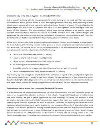  
	
  	
  	
  	
  	
  	
  	
  	
  	
  	
  	
  	
  	
  	
  	
  	
  	
  	
  	
  	
  	
  	
  	
  	
  	
  	
  	
  	
  	
  	
  	
  	
  	
  	
  	
  	
  	
  	
  	
  	
  	
  	
  	
  	
  	
  	
  	
  	
  	
  	
  	
  	
  	
  	
  	
  	
  Mapping	
  a	
  Personalized	
  Learning	
  Journey	
  –	
  
	
  	
  	
  	
  	
  	
  	
  	
  	
  	
  	
  	
  	
  	
  	
  	
  	
  	
  	
  	
  	
  	
  	
  	
  	
  	
  	
  	
  	
  	
  	
  	
  	
  	
  	
  	
  	
  	
  	
  	
  	
  	
  	
  	
  	
  K-­‐12	
  Students	
  and	
  Parents	
  Connect	
  the	
  Dots	
  with	
  Digital	
  Learning	
  	
  
	
  
Learning	
  my	
  way,	
  on	
  my	
  time,	
  in	
  my	
  place	
  -­‐	
  the	
  allure	
  of	
  online	
  learning	
  
Just	
   as	
   parents’	
   familiarity	
   with	
   the	
   value	
   proposition	
   for	
   mobile	
   learning	
   has	
   increased	
   with	
   their	
   own	
   personal	
  
access	
  to	
  mobile	
  devices,	
  parents’	
  interest	
  in	
  online	
  learning	
  has	
  grown	
  in	
  a	
  similar	
  way.	
  	
  From	
  job	
  training	
  to	
  traffic	
  
school,	
  parents	
  are	
  gaining	
  first	
  hand	
  experiences	
  with	
  online	
  classes.	
  	
  A	
  majority	
  of	
  parents	
  (57	
  percent)	
  say	
  that	
  the	
  
opportunity	
  for	
  their	
  child	
  to	
  work	
  at	
  his/her	
  own	
  pace	
  would	
  be	
  the	
  most	
  significant	
  benefit	
  of	
  taking	
  an	
  online	
  class	
  
as	
   part	
   of	
   their	
   education.	
   	
   This	
   value	
   proposition	
   around	
   online	
   learning	
   addresses	
   a	
   key	
   parental	
   concern	
   of	
  
classroom	
   structures	
   that	
   do	
   not	
   take	
   into	
   account	
   their	
   child’s	
   individual	
   needs	
   and	
   academic	
   strengths	
   and	
  
weaknesses.	
  	
  Parental	
  interest	
  in	
  online	
  learning	
  translates	
  into	
  an	
  investment	
  recommendation	
  as	
  well.	
  	
  Over	
  one-­‐
third	
  of	
  parents	
  say	
  that	
  their	
  school	
  or	
  district	
  should	
  make	
  a	
  greater	
  investment	
  in	
  online	
  classes.	
  	
  	
  	
  	
  
Middle	
  school	
  students	
  echo	
  similar	
  sentiments	
  as	
  their	
  parents	
  in	
  their	
  opinions	
  around	
  the	
  value	
  of	
  online	
  learning.	
  	
  
For	
   these	
   students,	
   online	
   learning	
   provides	
   another	
   gateway	
   to	
   a	
   more	
   personalized	
   learning	
   environment	
   where	
  
they	
   would	
   direct	
   the	
   learning	
   process,	
   choose	
   the	
   tools	
   they	
   want	
   to	
   use	
   and	
   self-­‐remediate	
   when	
   needed.	
   	
   For	
  
example,	
  students	
  report	
  the	
  following	
  benefits	
  of	
  online	
  learning:	
  
•

I	
  would	
  be	
  in	
  control	
  of	
  my	
  own	
  learning	
  (52	
  percent)	
  

•

I	
  would	
  be	
  able	
  to	
  work	
  at	
  my	
  own	
  pace	
  (52	
  percent)	
  	
  

•

I	
  would	
  get	
  extra	
  help	
  in	
  a	
  subject	
  that	
  is	
  hard	
  for	
  me	
  (50	
  percent)	
  	
  

•

My	
  technology	
  skills	
  would	
  improve	
  (47	
  percent)	
  

•

It	
  would	
  be	
  easier	
  for	
  me	
  to	
  review	
  class	
  materials	
  as	
  many	
  times	
  as	
  I	
  want	
  (44	
  percent)	
  	
  

•

I	
  would	
  be	
  more	
  comfortable	
  asking	
  my	
  teacher	
  questions	
  (43	
  percent)	
  	
  

This	
  “learning	
  my	
  way”	
  concept	
  also	
  extends	
  to	
  students’	
  preferences	
  in	
  regards	
  to	
  the	
  use	
  of	
  print	
  or	
  digital	
  text.	
  	
  
When	
  reading	
  short	
  articles,	
  37	
  percent	
  of	
  high	
  school	
  students	
  say	
  their	
  preference	
  is	
  to	
  read	
  those	
  articles	
  online.	
  	
  
But	
  when	
  studying	
  for	
  a	
  test,	
  39	
  percent	
  want	
  to	
  use	
  printed	
  materials.	
  Personalization	
  is	
  often	
  situational	
  and	
  even	
  
with	
  digital	
  content,	
  students	
  are	
  making	
  highly	
  personalized	
  decisions	
  about	
  the	
  tools	
  they	
  use	
  within	
  learning.	
  	
  	
  	
  	
  
	
  	
  	
  	
  	
  
Today’s	
  typical	
  math	
  or	
  science	
  class	
  –	
  connecting	
  the	
  dots	
  to	
  STEM	
  careers	
  	
  	
  	
  
It	
   is	
   very	
   clear	
   from	
   the	
   aspirations	
   of	
   students	
   and	
   the	
   values	
   of	
   their	
   parents,	
   that	
   both	
   stakeholder	
   groups	
   are	
  
eager	
  to	
  see	
  changes	
  in	
  how	
  education	
  is	
  delivered	
  in	
  their	
  schools.	
  	
  Through	
  both	
  the	
  gateways	
  of	
  mobile	
  devices	
  
and	
   online	
   learning,	
   we	
   gain	
   a	
   greater	
   appreciation	
   for	
   how	
   technology	
   can	
   enable	
   and	
   empower	
   a	
   more	
  
personalized	
   learning	
   environment	
   for	
   today’s	
   students	
   that	
   supports	
   their	
   vision	
   for	
   a	
   socially-­‐based,	
   un-­‐tethered	
  
and	
  digitally	
  rich	
  education.	
  	
  But	
  what	
  is	
  the	
  reality	
  in	
  our	
  nation’s	
  classrooms,	
  and	
  especially	
  in	
  our	
  math	
  and	
  science	
  
classrooms,	
  where	
  the	
  stakes	
  are	
  so	
  high	
  for	
  inspiring	
  the	
  next	
  generation	
  of	
  innovators?	
  How	
  is	
  technology	
  being	
  
leveraged	
   to	
   create	
   more	
   personalized	
   learning	
   environments	
   for	
   students	
   and	
   does	
   that	
   classroom	
   environment	
  
have	
  an	
  impact	
  on	
  student	
  interest	
  in	
  future	
  STEM	
  careers?	
  	
  As	
  we	
  continue	
  to	
  hear	
  from	
  industry	
  leaders,	
  the	
  gap	
  
between	
   the	
   demand	
   for	
   STEM	
   professionals	
   and	
   the	
   number	
   of	
   students	
   who	
   are	
   pursuing	
   careers	
   in	
   the	
   STEM	
  
fields	
  is	
  growing	
  each	
  year.	
  	
  It	
  therefore	
  makes	
  sense	
  that	
  this	
  discussion	
  about	
  math	
  classroom	
  instruction	
  is	
  where	
  	
  

	
  	
  	
  	
  	
  	
  	
  	
  	
  	
  	
  	
  	
  	
  	
  	
  	
  	
  	
  	
  	
  	
  	
  	
  ©	
  Project	
  Tomorrow,	
  2012	
  

	
   10	
  

 