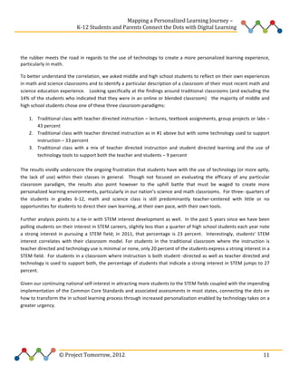  
	
  	
  	
  	
  	
  	
  	
  	
  	
  	
  	
  	
  	
  	
  	
  	
  	
  	
  	
  	
  	
  	
  	
  	
  	
  	
  	
  	
  	
  	
  	
  	
  	
  	
  	
  	
  	
  	
  	
  	
  	
  	
  	
  	
  	
  	
  	
  	
  	
  	
  	
  	
  	
  	
  	
  	
  Mapping	
  a	
  Personalized	
  Learning	
  Journey	
  –	
  
	
  	
  	
  	
  	
  	
  	
  	
  	
  	
  	
  	
  	
  	
  	
  	
  	
  	
  	
  	
  	
  	
  	
  	
  	
  	
  	
  	
  	
  	
  	
  	
  	
  	
  	
  	
  	
  	
  	
  	
  	
  	
  	
  	
  	
  K-­‐12	
  Students	
  and	
  Parents	
  Connect	
  the	
  Dots	
  with	
  Digital	
  Learning	
  	
  
	
  
	
  
the	
   rubber	
   meets	
   the	
   road	
   in	
   regards	
   to	
   the	
   use	
   of	
   technology	
   to	
   create	
   a	
   more	
   personalized	
   learning	
   experience,	
  
particularly	
  in	
  math.	
  	
  	
  	
  	
  
To	
  better	
  understand	
  the	
  correlation,	
  we	
  asked	
  middle	
  and	
  high	
  school	
  students	
  to	
  reflect	
  on	
  their	
  own	
  experiences	
  
in	
   math	
   and	
   science	
   classrooms	
   and	
   to	
   identify	
   a	
   particular	
   description	
   of	
   a	
   classroom	
   of	
   their	
   most	
   recent	
   math	
   and	
  
science	
  education	
  experience.	
  	
  	
  Looking	
  specifically	
  at	
  the	
  findings	
  around	
  traditional	
  classrooms	
  (and	
  excluding	
  the	
  
14%	
  of	
  the	
  students	
  who	
  indicated	
  that	
  they	
  were	
  in	
  an	
  online	
  or	
  blended	
  classroom)	
  	
  	
  the	
  majority	
  of	
  middle	
  and	
  
high	
  school	
  students	
  chose	
  one	
  of	
  these	
  three	
  classroom	
  paradigms:	
  	
  	
  	
  
1. Traditional	
  class	
  with	
  teacher	
  directed	
  instruction	
  –	
  lectures,	
  textbook	
  assignments,	
  group	
  projects	
  or	
  labs	
  –	
  
43	
  percent	
  	
  
2. Traditional	
  class	
  with	
  teacher	
  directed	
  instruction	
  as	
  in	
  #1	
  above	
  but	
  with	
  some	
  technology	
  used	
  to	
  support	
  
instruction	
  –	
  33	
  percent	
  	
  
3. Traditional	
   class	
   with	
   a	
   mix	
   of	
   teacher	
   directed	
   instruction	
   and	
   student	
   directed	
   learning	
   and	
   the	
   use	
   of	
  
technology	
  tools	
  to	
  support	
  both	
  the	
  teacher	
  and	
  students	
  –	
  9	
  percent	
  	
  	
  
	
  
The	
  results	
  vividly	
  underscore	
  the	
  ongoing	
  frustration	
  that	
  students	
  have	
  with	
  the	
  use	
  of	
  technology	
  (or	
  more	
  aptly,	
  
the	
   lack	
   of	
   use)	
   within	
   their	
   classes	
   in	
   general.	
   	
   Though	
   not	
   focused	
   on	
   evaluating	
   the	
   efficacy	
   of	
   any	
   particular	
  
classroom	
   paradigm,	
   the	
   results	
   also	
   point	
   however	
   to	
   the	
   uphill	
   battle	
   that	
   must	
   be	
   waged	
   to	
   create	
   more	
  
personalized	
   learning	
   environments,	
   particularly	
   in	
   our	
   nation’s	
   science	
   and	
   math	
   classrooms.	
   	
   For	
   three-­‐	
   quarters	
   of	
  
the	
   students	
   in	
   grades	
   6-­‐12,	
   math	
   and	
   science	
   class	
   is	
   still	
   predominantly	
   teacher-­‐centered	
   with	
   little	
   or	
   no	
  
opportunities	
  for	
  students	
  to	
  direct	
  their	
  own	
  learning,	
  at	
  their	
  own	
  pace,	
  with	
  their	
  own	
  tools.	
  	
  	
  
Further	
  analysis	
  points	
  to	
  a	
  tie-­‐in	
  with	
  STEM	
  interest	
  development	
  as	
  well.	
  	
  In	
  the	
  past	
  5	
  years	
  since	
  we	
  have	
  been	
  
polling	
   students	
   on	
   their	
   interest	
   in	
   STEM	
   careers,	
   slightly	
   less	
   than	
   a	
   quarter	
   of	
   high	
   school	
   students	
   each	
   year	
   note	
  
a	
   strong	
   interest	
   in	
   pursuing	
   a	
   STEM	
   field;	
   in	
   2011,	
   that	
   percentage	
   is	
   23	
   percent.	
   	
   Interestingly,	
   students’	
   STEM	
  
interest	
   correlates	
   with	
   their	
   classroom	
   model.	
   For	
   students	
   in	
   the	
   traditional	
   classroom	
   where	
   the	
   instruction	
   is	
  
teacher	
  directed	
  and	
  technology	
  use	
  is	
  minimal	
  or	
  none,	
  only	
  20	
  percent	
  of	
  the	
  students	
  express	
  a	
  strong	
  interest	
  in	
  a	
  
STEM	
  field.	
  	
  For	
  students	
  in	
  a	
  classroom	
  where	
  instruction	
  is	
  both	
  student	
  -­‐directed	
  as	
  well	
  as	
  teacher	
  directed	
  and	
  
technology	
  is	
  used	
  to	
  support	
  both,	
  the	
  percentage	
  of	
  students	
  that	
  indicate	
  a	
  strong	
  interest	
  in	
  STEM	
  jumps	
  to	
  27	
  
percent.	
  	
  
Given	
  our	
  continuing	
  national	
  self-­‐interest	
  in	
  attracting	
  more	
  students	
  to	
  the	
  STEM	
  fields	
  coupled	
  with	
  the	
  impending	
  
implementation	
  of	
  the	
  Common	
  Core	
  Standards	
  and	
  associated	
  assessments	
  in	
  most	
  states,	
  connecting	
  the	
  dots	
  on	
  
how	
   to	
   transform	
   the	
   in	
   school	
   learning	
   process	
   through	
   increased	
   personalization	
   enabled	
   by	
   technology	
   takes	
   on	
   a	
  
greater	
  urgency.	
  	
  	
  	
  	
  
	
  
	
  
	
  

	
  	
  	
  	
  	
  	
  	
  	
  	
  	
  	
  	
  	
  	
  	
  	
  	
  	
  	
  	
  	
  	
  	
  	
  ©	
  Project	
  Tomorrow,	
  2012	
  

	
   11	
  

 