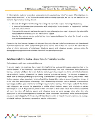  
	
  	
  	
  	
  	
  	
  	
  	
  	
  	
  	
  	
  	
  	
  	
  	
  	
  	
  	
  	
  	
  	
  	
  	
  	
  	
  	
  	
  	
  	
  	
  	
  	
  	
  	
  	
  	
  	
  	
  	
  	
  	
  	
  	
  	
  	
  	
  	
  	
  	
  	
  	
  	
  	
  	
  	
  Mapping	
  a	
  Personalized	
  Learning	
  Journey	
  –	
  
	
  	
  	
  	
  	
  	
  	
  	
  	
  	
  	
  	
  	
  	
  	
  	
  	
  	
  	
  	
  	
  	
  	
  	
  	
  	
  	
  	
  	
  	
  	
  	
  	
  	
  	
  	
  	
  	
  	
  	
  	
  	
  	
  	
  	
  K-­‐12	
  Students	
  and	
  Parents	
  Connect	
  the	
  Dots	
  with	
  Digital	
  Learning	
  	
  
	
  
By	
  listening	
  to	
  the	
  students’	
  perspective,	
  we	
  can	
  also	
  start	
  to	
  visualize	
  in	
  our	
  minds’	
  eye	
  a	
  very	
  different	
  picture	
  of	
  a	
  
middle	
  school	
  math	
  class.	
  	
  In	
  this	
  vision	
  of	
  a	
  different	
  kind	
  of	
  learning	
  experience,	
  we	
  also	
  can	
  see	
  many	
  of	
  the	
  key	
  
elements	
  of	
  personalized	
  learning	
  at	
  work.	
  	
  	
  
Students	
  directing	
  their	
  own	
  learning	
  and	
  working	
  with	
  classmates	
  on	
  peer-­‐mentoring	
  and	
  coaching	
  
A	
   variety	
   of	
   technology	
   tools	
   are	
   supported	
   with	
   opportunities	
   for	
   the	
   students	
   to	
   choose	
   which	
   tool	
   best	
  
suits	
  their	
  personal	
  needs	
  
• The	
  relationship	
  between	
  teacher	
  and	
  student	
  is	
  more	
  collaborative	
  than	
  expert	
  driven	
  with	
  the	
  potential	
  for	
  
not	
  just	
  differentiated	
  instruction	
  but	
  individualized	
  support	
  
• Learning	
  does	
  not	
  end	
  with	
  the	
  period	
  bell	
  but	
  rather	
  is	
  extended	
  beyond	
  the	
  school	
  day	
  through	
  an	
  online	
  
class,	
  tutor	
  or	
  mobile	
  device	
  	
  	
  
	
  
Connecting	
  the	
  dots,	
  however,	
  between	
  this	
  visionary	
  illustration	
  of	
  a	
  new	
  kind	
  of	
  math	
  classroom	
  and	
  the	
  real	
  world	
  
implementation	
  in	
  a	
  real	
  school	
  is	
  dependent	
  upon	
  several	
  factors.	
  	
  One	
  of	
  those	
  key	
  factors	
  is	
  the	
  extent	
  that	
  the	
  
school	
   or	
   district	
   community	
   of	
   stakeholders	
   (students,	
   parents	
   and	
   educators)	
   shares	
   a	
   common	
   vision	
   for	
  
leveraging	
  technology	
  to	
  increase	
  student	
  achievement	
  and	
  teacher	
  productivity.	
  	
  	
  	
  	
  
•
•

	
  
Digital	
  Learning	
  Dot	
  #4:	
  	
  Creating	
  a	
  Shared	
  Vision	
  for	
  Personalized	
  Learning	
  	
  
Technologies	
  to	
  enable	
  more	
  personalized	
  learning	
  	
  
To	
   provide	
   insights	
   into	
   creating	
   a	
   shared	
   vision,	
   it	
   is	
   helpful	
   to	
   first	
   understand	
   the	
   value	
   proposition	
   held	
   by	
   the	
  
various	
   members	
   of	
   the	
   community	
   regarding	
   different	
   technology	
   tools	
   that	
   could	
   enable	
   more	
   personalized	
  
learning.	
  	
  Each	
  year	
  with	
  Speak	
  Up,	
  we	
  ask	
  students,	
  teachers,	
  parents,	
  principals	
  and	
  district	
  administrators	
  to	
  select	
  
the	
  technologies	
  that	
  they	
  believe	
  hold	
  the	
  greatest	
  potential	
  for	
  impacting	
  learning.	
  	
  This	
  list	
  could	
  be	
  viewed	
  as	
  a	
  
dream	
   team	
   of	
   emerging	
   technologies	
   for	
   learning.	
   	
   But	
   rather	
   than	
   just	
   providing	
   a	
   wish	
   list,	
   the	
   ultimate	
   school	
  
findings	
  provide	
  a	
  unique	
  opportunity	
  for	
  schools,	
  districts,	
  states	
  and	
  the	
  nation	
  to	
  answer	
  the	
  question	
  “are	
  we	
  all	
  
on	
  the	
  same	
  page	
  with	
  our	
  vision	
  for	
  learning?”	
  	
  This	
  is	
  an	
  especially	
  meaningful	
  exercise	
  when	
  we	
  examine	
  specific	
  
technologies	
  that	
  hold	
  great	
  potential	
  for	
  enabling	
  more	
  personalized	
  learning.	
  	
  	
  Following	
  the	
  lead	
  with	
  the	
  ultimate	
  
math	
   classroom,	
   we	
   examine	
   the	
   viewpoints	
   of	
   middle	
   school	
   students,	
   parents	
   and	
   principals	
   on	
   certain	
  
technologies	
   in	
   Chart	
   4.	
   	
   As	
   you	
   can	
   see,	
   while	
   we	
   have	
   some	
   work	
   to	
   do	
   to	
   create	
   a	
   truly	
   shared	
   national	
   vision	
   that	
  
will	
   marry	
   the	
   views	
   of	
   students,	
   parents	
   and	
   educators,	
   there	
   are	
   some	
   leverage	
   points	
   where	
   the	
   value	
  
propositions	
  of	
  certain	
  technology	
  tools	
  or	
  services	
  are	
  similar	
  for	
  different	
  stakeholders.	
  	
  These	
  points	
  of	
  alignment	
  
provide	
  an	
  excellent	
  opportunity	
  for	
  schools,	
  districts	
  and	
  communities	
  to	
  instigate	
  new	
  conversations	
  and	
  develop	
  a	
  
new	
  digital	
  road	
  map	
  that	
  supports	
  personalized	
  learning	
  environments.	
  	
  	
  	
  
	
  
	
  
	
  

	
  	
  	
  	
  	
  	
  	
  	
  	
  	
  	
  	
  	
  	
  	
  	
  	
  	
  	
  	
  	
  	
  	
  	
  ©	
  Project	
  Tomorrow,	
  2012	
  

	
   13	
  

 