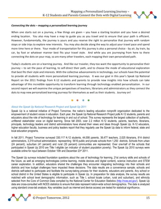  
	
  	
  	
  	
  	
  	
  	
  	
  	
  	
  	
  	
  	
  	
  	
  	
  	
  	
  	
  	
  	
  	
  	
  	
  	
  	
  	
  	
  	
  	
  	
  	
  	
  	
  	
  	
  	
  	
  	
  	
  	
  	
  	
  	
  	
  	
  	
  	
  	
  	
  	
  	
  	
  	
  	
  	
  Mapping	
  a	
  Personalized	
  Learning	
  Journey	
  –	
  
	
  	
  	
  	
  	
  	
  	
  	
  	
  	
  	
  	
  	
  	
  	
  	
  	
  	
  	
  	
  	
  	
  	
  	
  	
  	
  	
  	
  	
  	
  	
  	
  	
  	
  	
  	
  	
  	
  	
  	
  	
  	
  	
  	
  	
  K-­‐12	
  Students	
  and	
  Parents	
  Connect	
  the	
  Dots	
  with	
  Digital	
  Learning	
  	
  
	
  
Connecting	
  the	
  dots	
  –	
  mapping	
  a	
  personalized	
  learning	
  journey	
  	
  
When	
   one	
   starts	
   out	
   on	
   a	
   journey,	
   a	
   few	
   things	
   are	
   given	
   –	
   you	
   have	
   a	
   starting	
   location	
   and	
   you	
   have	
   a	
   desired	
  
ending	
   location.	
   	
   You	
   also	
   may	
   have	
   a	
   map	
   to	
   guide	
   you	
   as	
   you	
   travel	
   and	
   to	
   ensure	
   that	
   your	
   path	
   is	
   efficient.	
  	
  
However,	
   fundamentally,	
   the	
   journey	
   is	
   yours	
   and	
   you	
   reserve	
   the	
   right	
   to	
   personalize	
   that	
   journey	
   with	
   random	
  
stops	
  or	
  side	
  trips	
  to	
  explore	
  new	
  interests.	
  	
  You	
  may	
  also	
  decide	
  along	
  the	
  way	
  to	
  adjust	
  your	
  travel	
  pace	
  and	
  spend	
  
more	
  time	
  here	
  or	
  there.	
  	
  Your	
  mode	
  of	
  transportation	
  for	
  this	
  journey	
  is	
  also	
  a	
  personal	
  choice	
  -­‐	
  by	
  air,	
  by	
  train,	
  by	
  
car,	
   by	
   foot	
   or	
   whatever	
   manner	
   best	
   fits	
   your	
   travel	
   style.	
   	
   And	
   while	
   you	
   are	
   journeying	
   from	
   here	
   to	
   there	
  
connecting	
  the	
  dots	
  on	
  your	
  map,	
  so	
  are	
  many	
  other	
  travelers,	
  each	
  mapping	
  their	
  own	
  personalized	
  path.	
  	
  	
  
Today’s	
   students	
   are	
   on	
   a	
   learning	
   journey.	
   	
   And	
   like	
   our	
   traveler,	
   they	
   too	
   want	
   the	
   opportunity	
   to	
   personalize	
   their	
  
journey	
   –	
   to	
   set	
   the	
   pace	
   of	
   learning,	
   to	
   self-­‐direct	
   their	
   path,	
   and	
   to	
   choose	
   the	
   mode	
   of	
   educational	
   exploration	
  
that	
  best	
  fits	
  their	
  style	
  and	
  interests.	
  With	
  the	
  collective	
  advancements	
  in	
  technology,	
  our	
  schools	
  have	
  the	
  potential	
  
to	
   provide	
   all	
   students	
   with	
   more	
   personalized	
   learning	
   journeys.	
   	
   It	
   was	
   our	
   goal	
   in	
   this	
   year’s	
   Speak	
   Up	
   National	
  
Report	
   on	
   the	
   2011	
   findings	
   from	
   K-­‐12	
   students	
   and	
   parents	
   to	
   provide	
   new	
   insights	
   into	
   how	
   schools	
   can	
   take	
  
advantage	
  of	
  this	
  incredible	
  opportunity	
  to	
  transform	
  learning	
  through	
  technology	
   enabled	
  personalization.	
  	
  In	
  our	
  
second	
  report	
  we	
  will	
  examine	
  the	
  unique	
  perspectives	
  of	
  teachers,	
  librarians	
  and	
  administrators	
  as	
  they	
  connect	
  the	
  
dots	
  to	
  map	
  new	
  personalized	
  learning	
  journeys	
  for	
  themselves	
  as	
  well	
  as	
  their	
  students.	
  	
  Journey	
  on!	
  	
  	
  	
  
	
  

	
   	
  

	
  	
  

About the Speak Up National Research Project and Speak Up 2011
Speak Up is a national initiative of Project Tomorrow, the nation’s leading education nonprofit organization dedicated to the
empowerment of student voices in education. Each year, the Speak Up National Research Project polls K-12 students, parents and
educators about the role of technology for learning in and out of school. This survey represents the largest collection of authentic,
unfiltered stakeholder voice on digital learning. Since fall 2003, over 2.2 million K-12 students, parents, teachers, librarians,
principals, technology leaders and district administrators have shared their views and ideas through Speak Up. K-12 educators,
higher education faculty, business and policy leaders report that they regularly use the Speak Up data to inform federal, state and
local education programs.
In fall 2011, Project Tomorrow surveyed 330,117 K-12 students, 44,006 parents, 36,477 teachers, 2,025 librarians, 814 district
administrators, 3,319 school administrators representing 5616 public and private schools from 1,250 districts. Schools from urban
(24 percent), suburban (41 percent) and rural (35 percent) communities are represented. Over one-half of the schools that
participated in Speak Up 2010 are Title I eligible (an indicator of student population poverty). The Speak Up 2010 surveys were
available online for input between October 10th and December 23rd 2011.
The Speak Up surveys included foundation questions about the use of technology for learning, 21st century skills and schools of
the future, as well as emerging technologies (online learning, mobile devices and digital content), science instruction and STEM
career exploration. In addition, educators shared the challenges they encounter integrating technology into their schools and
districts and how budget challenges have impacted these decisions. The data results are a convenience sample; schools and
districts self-select to participate and facilitate the survey-taking process for their students, educators and parents. Any school or
school district in the United States is eligible to participate in Speak Up. In preparation for data analysis, the survey results are
matched with school level demographic information, such as Title I, school locale (urban, rural and suburban), and ethnicity
selected from the Core of Common Data compiled by the National Center for Education Statistics (http://nces.ed.gov/). Speak Up
data are cross-consulted with NCES statistics to ensure that data represent nation-wide school demographics. The data is analyzed
using standard cross-tab analysis. Key variables (such as internet and device access) are tested for statistical significance.	
  	
  
	
  

	
  	
  	
  	
  	
  	
  	
  	
  	
  	
  	
  	
  	
  	
  	
  	
  	
  	
  	
  	
  	
  	
  	
  	
  ©	
  Project	
  Tomorrow,	
  2012	
  

	
   15	
  

 