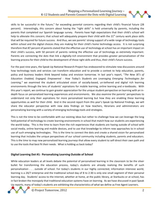  
	
  	
  	
  	
  	
  	
  	
  	
  	
  	
  	
  	
  	
  	
  	
  	
  	
  	
  	
  	
  	
  	
  	
  	
  	
  	
  	
  	
  	
  	
  	
  	
  	
  	
  	
  	
  	
  	
  	
  	
  	
  	
  	
  	
  	
  	
  	
  	
  	
  	
  	
  	
  	
  	
  	
  	
  Mapping	
  a	
  Personalized	
  Learning	
  Journey	
  –	
  
	
  	
  	
  	
  	
  	
  	
  	
  	
  	
  	
  	
  	
  	
  	
  	
  	
  	
  	
  	
  	
  	
  	
  	
  	
  	
  	
  	
  	
  	
  	
  	
  	
  	
  	
  	
  	
  	
  	
  	
  	
  	
  	
  	
  	
  K-­‐12	
  Students	
  and	
  Parents	
  Connect	
  the	
  Dots	
  with	
  Digital	
  Learning	
  	
  
	
  
skills	
   to	
   be	
   successful	
   in	
   the	
   future,”	
   far	
   exceeding	
   parental	
   concerns	
   regarding	
   their	
   child’s	
   financial	
   future	
   (28	
  
percent).	
   	
   Interestingly,	
   this	
   concern	
   about	
   having	
   the	
   “right	
   skills”	
   is	
   held	
   universally	
   by	
   parents,	
   including	
   the	
  
parents	
   that	
   completed	
   our	
   Spanish	
   language	
   survey.	
   	
   Parents	
   have	
   high	
   expectations	
   that	
   their	
   child’s	
   school	
   will	
  
help	
  to	
  alleviate	
  this	
  concern;	
  that	
  school	
  will	
  adequately	
  prepare	
  their	
  child	
  with	
  the	
  21st	
  century	
  work	
  place	
  skills	
  
that	
  will	
  be	
  required	
  for	
  future	
  success.	
  	
  And	
  thus,	
  we	
  see	
  parents’	
  strong	
  support	
  of	
  a	
  wide	
  range	
  of	
  technology	
  tools	
  
within	
   school	
   and	
   the	
   digital	
   choices	
   they	
   are	
   making	
   for	
   their	
   child’s	
   home	
   technology	
   access.	
   	
   It	
   is	
   not	
   surprising	
  
therefore	
  that	
  87	
  percent	
  of	
  parents	
  stated	
  that	
  the	
  effective	
  use	
  of	
  technology	
  at	
  school	
  has	
  an	
  important	
  impact	
  on	
  
their	
   child’s	
   success,	
   with	
   50	
   percent	
   of	
   parents	
   ranking	
   the	
   effective	
   use	
   of	
   technology	
   as	
   extremely	
   important.	
  	
  
Parents	
   are	
   connecting	
   the	
   dots	
   that	
   link	
   a	
   digitally-­‐rich	
   environment	
   that	
   provides	
   greater	
   personalization	
   of	
   the	
  
learning	
  process	
  for	
  their	
  child	
  to	
  the	
  development	
  of	
  those	
  right	
  skills	
  and	
  thus,	
  their	
  child’s	
  future	
  success.	
  	
  	
  	
  	
  	
  
For	
  the	
  past	
  nine	
  years,	
  the	
  Speak	
  Up	
  National	
  Research	
  Project	
  has	
  endeavored	
  to	
  stimulate	
  new	
  discussions	
  around	
  
how	
   technology	
   tools	
   and	
   services	
   can	
   transform	
   education	
   and	
   to	
   provide	
   a	
   context	
   to	
   help	
   education,	
   parents,	
  
policy	
   and	
   business	
   leaders	
   think	
   beyond	
   today	
   and	
   envision	
   tomorrow.	
   In	
   last	
   year’s	
   report,	
   “The	
   New	
   3E’s	
   of	
  
Education:	
   Enabled,	
   Engaged,	
   Empowered	
   -­‐	
   How	
   Today’s	
   Students	
   are	
   Leveraging	
   Emerging	
   Technologies	
   for	
  
Learning,”	
   we	
   examined	
   the	
   student	
   articulated	
   vision	
   of	
   socially-­‐based,	
   un-­‐tethered	
   and	
   digital	
   rich	
   learning	
  
environments	
   through	
   the	
   lens	
   of	
   students’	
   aspirations	
   for	
   mobile	
   learning,	
   online	
   learning	
   and	
   e-­‐textbooks.	
   	
   With	
  
this	
  year’s	
  report,	
  we	
  continue	
  to	
  gain	
  greater	
  appreciation	
  for	
  the	
  unique	
  student	
  perspective	
  on	
  learning	
  with	
  an	
  in-­‐
depth	
  focus	
  on	
  personalized	
  learning	
  experiences	
  and	
  environments.	
  	
  We	
  also	
  examine	
  the	
  parents’	
  perspectives	
  to	
  
understand	
   not	
   only	
   their	
   aspirations	
   for	
   more	
   personalized	
   learning	
   but	
   how	
   they	
   are	
   enabling	
   these	
   learning	
  
opportunities	
  as	
  well	
  for	
  their	
  child.	
  	
  And	
  in	
  the	
  second	
  report	
  from	
  this	
  year’s	
  Speak	
  Up	
  National	
  Findings,	
  we	
  will	
  
share	
   the	
   educator	
   perspective	
   with	
   new	
   data	
   findings	
   on	
   how	
   teachers,	
   librarians	
   and	
   administrators	
   are	
  
personalizing	
  learning	
  with	
  a	
  variety	
  of	
  emerging	
  technology	
  tools	
  and	
  strategies.	
  	
  	
  
This	
  is	
  not	
  the	
  time	
  to	
  be	
  comfortable	
  with	
  our	
  existing	
  ideas	
  but	
  rather	
  to	
  challenge	
  how	
  we	
  can	
  leverage	
  the	
  long	
  
held	
  potential	
  of	
  technology	
  to	
  create	
  learning	
  environments	
  in	
  school	
  that	
  match	
  how	
  our	
  students	
  are	
  experiencing	
  
the	
  world	
  today.	
  	
  This	
  is	
  the	
  time	
  to	
  learn	
  from	
  the	
  rich	
  experiences	
  that	
  students	
  are	
  having	
  outside	
  of	
  school	
  with	
  
social	
  media,	
  online	
  learning	
  and	
  mobile	
  devices,	
  and	
  to	
  use	
  that	
  knowledge	
  to	
  inform	
  new	
  approaches	
  to	
  in	
  school	
  
use	
  of	
  such	
  emerging	
  technologies.	
  	
  This	
  is	
  the	
  time	
  to	
  connect	
  the	
  dots	
  and	
  create	
  a	
  shared	
  vision	
  for	
  personalized	
  
learning	
  that	
  includes	
  the	
  unique	
  perspectives	
  of	
  our	
  school	
  community	
  including	
  students,	
  parents	
  and	
  educators.	
  	
  
This	
  is	
  the	
  time	
  to	
  map	
  new	
  personalized	
  learning	
  journeys	
  that	
  allow	
  every	
  student	
  to	
  self-­‐direct	
  their	
  own	
  path	
  and	
  
to	
  use	
  the	
  tools	
  that	
  best	
  fit	
  their	
  needs.	
  	
  What	
  is	
  holding	
  us	
  back	
  today?	
  

	
  
Digital	
  Learning	
  Dot	
  #1:	
  	
  Personalizing	
  Learning	
  Outside	
  of	
  School	
  	
  
While	
  education	
  leaders	
  at	
  all	
  levels	
  debate	
  the	
  potential	
  of	
  personalized	
  learning	
  in	
  the	
  classroom	
  to	
  be	
  the	
  silver	
  
bullet	
   for	
   transforming	
   the	
   education	
   process,	
   today’s	
   students	
   are	
   already	
   realizing	
   the	
   benefits	
   of	
   such	
  
personalization	
   .	
   .	
   .	
   outside	
   of	
   school.	
   For	
   today’s	
   students	
   in	
   our	
   highly	
   connected,	
   information	
   intensive	
   world,	
  
learning	
  is	
  a	
  24/7	
  enterprise	
  and	
  the	
  traditional	
  school	
  day	
  of	
  8	
  to	
  2:30	
  is	
  only	
  one	
  small	
  segment	
  of	
  their	
  personal	
  
learning	
  day.	
  	
  Students’	
  access	
  to	
  the	
  Internet,	
  whether	
  at	
  home,	
  at	
  the	
  public	
  library,	
  at	
  Starbucks	
  or	
  at	
  school,	
  has	
  
in	
  fact	
  broken	
  the	
  monopoly	
  that	
  traditional	
  education	
  systems	
  have	
  on	
  learning.	
  	
  As	
  we	
  have	
  discussed	
  in	
  past	
  Speak	
  
Up	
  reports,	
  many	
  of	
  today’s	
  students	
  are	
  exhibiting	
  the	
  characteristics	
  of	
  what	
  we	
  define	
  as	
  Free	
  Agent	
  Learners.	
  	
  	
  

	
  	
  	
  	
  	
  	
  	
  	
  	
  	
  	
  	
  	
  	
  	
  	
  	
  	
  	
  	
  	
  	
  	
  	
  ©	
  Project	
  Tomorrow,	
  2012	
  

	
   2	
  

 