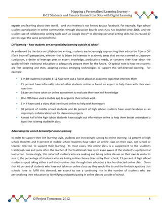  
	
  	
  	
  	
  	
  	
  	
  	
  	
  	
  	
  	
  	
  	
  	
  	
  	
  	
  	
  	
  	
  	
  	
  	
  	
  	
  	
  	
  	
  	
  	
  	
  	
  	
  	
  	
  	
  	
  	
  	
  	
  	
  	
  	
  	
  	
  	
  	
  	
  	
  	
  	
  	
  	
  	
  	
  Mapping	
  a	
  Personalized	
  Learning	
  Journey	
  –	
  
	
  	
  	
  	
  	
  	
  	
  	
  	
  	
  	
  	
  	
  	
  	
  	
  	
  	
  	
  	
  	
  	
  	
  	
  	
  	
  	
  	
  	
  	
  	
  	
  	
  	
  	
  	
  	
  	
  	
  	
  	
  	
  	
  	
  	
  K-­‐12	
  Students	
  and	
  Parents	
  Connect	
  the	
  Dots	
  with	
  Digital	
  Learning	
  	
  
	
  
experts	
  and	
  learning	
  about	
  their	
  world.	
  	
  	
  And	
  that	
  interest	
  is	
  not	
  limited	
  to	
  just	
  Facebook.	
  For	
  example,	
  high	
  school	
  
student	
   participation	
   in	
   online	
   communities	
   through	
   discussion	
   boards	
   and	
   chats	
   has	
   doubled	
   since	
   2008,	
   and	
   the	
  
student	
  use	
  of	
  collaborative	
  writing	
  tools	
  such	
  as	
  Google	
  Docs™	
  to	
  develop	
  personal	
  writing	
  skills	
  has	
  increased	
  57	
  
percent	
  over	
  the	
  same	
  period	
  of	
  time.	
  	
  	
  	
  
DIY	
  learning	
  –	
  how	
  students	
  are	
  personalizing	
  learning	
  outside	
  of	
  school	
  	
  	
  
As	
  evidenced	
  by	
  the	
  data	
  on	
  collaborative	
  writing,	
  students	
  are	
  increasingly	
  approaching	
  their	
  education	
  from	
  a	
  DIY	
  
(Do	
  It	
  Yourself)	
  perspective,	
  whether	
  that	
  is	
  driven	
  by	
  interests	
  in	
  academic	
  areas	
  that	
  are	
  not	
  covered	
  in	
  classroom	
  
curriculum,	
   a	
   desire	
   to	
   leverage	
   peer	
   or	
   expert	
   knowledge,	
   productivity	
   needs,	
   or	
   concerns	
   they	
   have	
   about	
   the	
  
quality	
   of	
   their	
   traditional	
   education	
   to	
   adequately	
   prepare	
   them	
   for	
   the	
   future.	
   	
   Of	
   special	
   note	
   is	
   how	
   the	
   students	
  
are	
   first	
   adopting	
   and	
   then,	
   adapting	
   various	
   emerging	
   technologies	
   to	
   support	
   this	
   self-­‐directed	
   learning.	
   	
   For	
  
example:	
  	
  
•

1	
  in	
  10	
  students	
  in	
  grades	
  6-­‐12	
  have	
  sent	
  out	
  a	
  Tweet	
  about	
  an	
  academic	
  topic	
  that	
  interests	
  them	
  	
  

•
•

15	
   percent	
   have	
   informally	
   tutored	
   other	
   students	
   online	
   or	
   found	
   an	
   expert	
   to	
   help	
   them	
   with	
   their	
   own	
  
questions	
  	
  
18	
  percent	
  have	
  taken	
  an	
  online	
  assessment	
  to	
  evaluate	
  their	
  own	
  self-­‐knowledge	
  	
  	
  

•

One-­‐fifth	
  have	
  used	
  a	
  mobile	
  app	
  to	
  organize	
  their	
  school	
  work	
  	
  	
  

•

1	
  in	
  4	
  have	
  used	
  a	
  video	
  that	
  they	
  found	
  online	
  to	
  help	
  with	
  homework	
  	
  

•

30	
   percent	
   of	
   middle	
   school	
   students	
   and	
   46	
   percent	
   of	
   high	
   school	
   students	
   have	
   used	
   Facebook	
   as	
   an	
  
impromptu	
  collaboration	
  tool	
  for	
  classroom	
  projects	
  	
  
Almost	
  half	
  of	
  the	
  high	
  school	
  students	
  have	
  sought	
  out	
  information	
  online	
  to	
  help	
  them	
  better	
  understand	
  a	
  
topic	
  that	
  is	
  being	
  studied	
  in	
  class	
  	
  
	
  

•

Addressing	
  the	
  unmet	
  demand	
  for	
  online	
  learning	
  	
  
In	
  order	
  to	
  support	
  their	
  DIY	
  learning	
  style,	
  students	
  are	
  increasingly	
  turning	
  to	
  online	
  learning.	
  12	
  percent	
  of	
  high	
  
school	
   students	
   and	
   9	
   percent	
   of	
   middle	
   school	
   students	
   have	
   taken	
   an	
   online	
   class	
   on	
   their	
   own,	
   not	
   school	
   or	
  
teacher	
   directed,	
   to	
   support	
   their	
   learning.	
   	
   In	
   most	
   cases,	
   this	
   online	
   class	
   is	
   a	
   supplement	
   to	
   the	
   student’s	
  
traditional	
   class	
   and	
   quite	
   often	
   the	
   teacher	
   of	
   that	
   traditional	
   class	
   is	
   not	
   even	
   aware	
   of	
   the	
   student’s	
   supplemental	
  
instruction.	
   	
   Interestingly,	
   this	
   cohort	
   of	
   students	
   who	
   are	
   seeking	
   and	
   taking	
   online	
   classes	
   on	
   their	
   own	
   is	
   similar	
   in	
  
size	
  to	
  the	
  percentage	
  of	
  students	
  who	
  are	
  taking	
  online	
  classes	
  directed	
  by	
  their	
  school;	
  13	
  percent	
  of	
  high	
  school	
  
students	
  report	
  taking	
  either	
  a	
  self-­‐study	
  online	
  class	
  through	
  their	
  school	
  or	
  a	
  teacher-­‐directed	
  online	
  class.	
  	
  Given	
  
that	
   46	
   percent	
   of	
   students	
   who	
   have	
   not	
   taken	
   an	
   online	
   class	
   say	
   they	
   would	
   like	
   to	
   and	
   the	
   limited	
   capacities	
   that	
  
schools	
   have	
   to	
   fulfill	
   this	
   demand,	
   we	
   expect	
   to	
   see	
   a	
   continuing	
   rise	
   in	
   the	
   number	
   of	
   students	
   who	
   are	
  
personalizing	
  their	
  education	
  by	
  identifying	
  and	
  participating	
  in	
  online	
  classes	
  outside	
  of	
  school.	
  	
  	
  
	
  
	
  

	
  	
  	
  	
  	
  	
  	
  	
  	
  	
  	
  	
  	
  	
  	
  	
  	
  	
  	
  	
  	
  	
  	
  	
  ©	
  Project	
  Tomorrow,	
  2012	
  

	
   4	
  

 