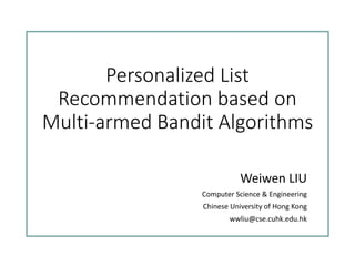 Personalized List
Recommendation based on
Multi-armed Bandit Algorithms
Weiwen LIU
Computer Science & Engineering
Chinese University of Hong Kong
wwliu@cse.cuhk.edu.hk
 