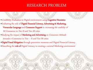 RESEARCH PROBLEM
•Credibility Evaluation in Digital environment using Cognitive Heuristics
•Evaluating the role of Digital Financial Literacy, Advertising & Marketing,
Vernacular Language and Consumer Support in increasing the usability of
M Commerce in Tier II and Tier III cities
•Studying the impact of Marketing and Advertising on Consumer Attitude
towards e-Commerce in Tier – II and Tier III cities
•Digital Fraud Mitigation through preventive measures and Digital Financial Literacy
•Describing the role of Digital Literacy in creating a secured Marketing environment
 