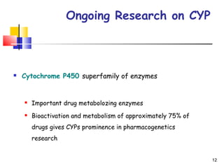 Ongoing Research on CYP
 Cytochrome P450 superfamily of enzymes
 Important drug metabolozing enzymes
 Bioactivation and metabolism of approximately 75% of
drugs gives CYPs prominence in pharmacogenetics
research
12
 
