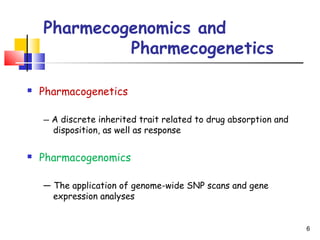Pharmecogenomics and
Pharmecogenetics
 Pharmacogenetics
— A discrete inherited trait related to drug absorption and
disposition, as well as response
 Pharmacogenomics
— The application of genome-wide SNP scans and gene
expression analyses
6
 
